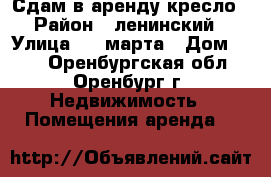 Сдам в аренду кресло › Район ­ ленинский › Улица ­ 8 марта › Дом ­ 14 - Оренбургская обл., Оренбург г. Недвижимость » Помещения аренда   